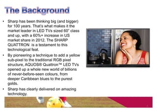 • Sharp has been thinking big (and bigger)
  for 100 years. That’s what makes it the
  market leader in LED TVs sized 60” class
  and up, with a 60%+ increase in US
  market share in 2012. The SHARP
  QUATTRON is a testament to this
  technological feat.
• By pioneering a technique to add a yellow
  sub-pixel to the traditional RGB pixel
  structure, AQUOS® Quattron™ LED TVs
  opened up a whole new world of billions
  of never-before-seen colours, from
  deeper Caribbean blues to the purest
  golds.
• Sharp has clearly delivered on amazing
  technology.

                                              3
 