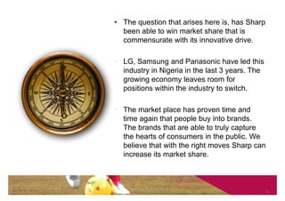 • The question that arises here is, has Sharp
  been able to win market share that is
  commensurate with its innovative drive.

• LG, Samsung and Panasonic have led this
  industry in Nigeria in the last 3 years. The
  growing economy leaves room for
  positions within the industry to switch.

• The market place has proven time and
  time again that people buy into brands.
  The brands that are able to truly capture
  the hearts of consumers in the public. We
  believe that with the right moves Sharp can
  increase its market share.



                                                 4
 