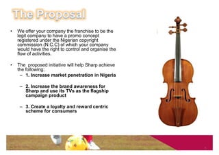 •   We offer your company the franchise to be the
    legit company to have a promo concept
    registered under the Nigerian copyright
    commission (N.C.C) of which your company
    would have the right to control and organise the
    flow of activities.

•   The proposed initiative will help Sharp achieve
    the following;
     – 1. Increase market penetration in Nigeria

     – 2. Increase the brand awareness for
       Sharp and use its TVs as the flagship
       campaign product

     – 3. Create a loyalty and reward centric
       scheme for consumers




                                                       5
 