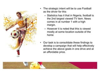• The strategic intent will be to use Football
  as the driver for this
   – Statistics has it that in Nigeria, football is
     the 2nd largest viewed TV item. News
     comes in at number 1 with a high
     margin.
   – However it is noted that this is viewed
     mostly at some location outside of the
     home

• Our task is to consolidate these findings to
  develop a campaign that will help effectively
  achieve the above goals in one drive and at
  an affordable price.




                                                  6
 