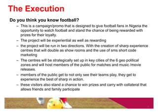 The Execution
Do you think you know football?
   – This is a campaign/promo that is designed to give football fans in Nigeria the
     opportunity to watch football and stand the chance of being rewarded with
     prizes for their loyalty.
   – The project will be experiential as well as rewarding
   – the project will be run in two directions. With the creation of sharp experience
     centres that will double as show rooms and the use of sms short code
     marketing
   – The centres will be strategically set up in key cities of the 6 geo political
     zones and will host members of the public for matches and music /movie
     releases.
   – members of the public get to not only see their teams play, they get to
     experience the best of sharp in action.
   – these visitors also stand a chance to win prizes and carry with collateral that
     allows friends and family participate



                                                                                    7
 