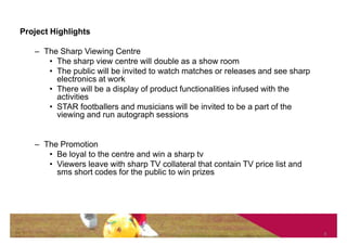 Project Highlights

   – The Sharp Viewing Centre
      • The sharp view centre will double as a show room
      • The public will be invited to watch matches or releases and see sharp
        electronics at work
      • There will be a display of product functionalities infused with the
        activities
      • STAR footballers and musicians will be invited to be a part of the
        viewing and run autograph sessions


   – The Promotion
      • Be loyal to the centre and win a sharp tv
      • Viewers leave with sharp TV collateral that contain TV price list and
        sms short codes for the public to win prizes




                                                                                8
 