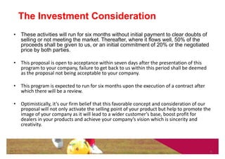 The Investment Consideration
• These activities will run for six months without initial payment to clear doubts of
  selling or not meeting the market. Thereafter, where it flows well, 50% of the
  proceeds shall be given to us, or an initial commitment of 20% or the negotiated
  price by both parties.

• This proposal is open to acceptance within seven days after the presentation of this
  program to your company, failure to get back to us within this period shall be deemed
  as the proposal not being acceptable to your company.

• This program is expected to run for six months upon the execution of a contract after
  which there will be a review.

• Optimistically, it’s our firm belief that this favorable concept and consideration of our
  proposal will not only activate the selling point of your product but help to promote the
  image of your company as it will lead to a wider customer’s base, boost profit for
  dealers in your products and achieve your company’s vision which is sincerity and
  creativity.



                                                                                          9
 