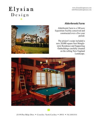 Elysian                                                             www.elysiandesignteam.com
                                                                   info@elysiandesignteam.com


Design
                                                           Alderbrook Farm
                                                 Alderbrook Farm is a 100 acre
                                               Equestrian Facility conceived and
                                                    constructed over a five year
                                                                          period.

                                                   The project’s scope included a
                                                 new 20,000 square foot Shingle-
                                                  style Residence and Supporting
                                                   Outbuildings carefully situated
                                                      on the rolling New England
                                                                       Landscape.




  21108 Pine Ridge Drive  Cornelius North Carolina  28031  941.468.0164
 