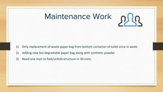 Maintenance Work
1) Only replacement of waste paper bag from bottom container of toilet once in week.
2) Adding new bio-degradable paper bag along with synthetic powder
3) Need one man to fold/unfold structure in 30 mins.
 
