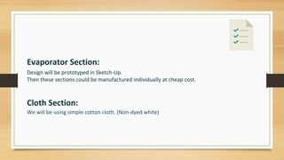 Evaporator Section:
Design will be prototyped in Sketch-Up.
Then these sections could be manufactured individually at cheap cost.
Cloth Section:
We will be using simple cotton cloth. (Non-dyed white)
 