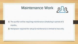 Maintenance Work
1) The purifier will be requiring maintenance scheduling in period of 6
months.
2) Manpower required for setup & maintenance is limited to two only.
 