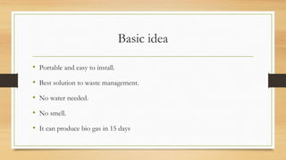 Basic idea
• Portable and easy to install.
• Best solution to waste management.
• No water needed.
• No smell.
• It can produce bio gas in 15 days
 