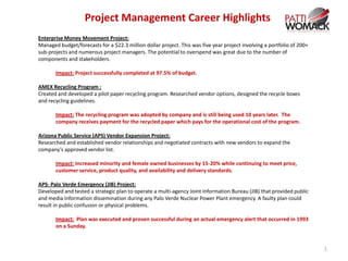 Project Management Career Highlights
Enterprise Money Movement Project:
Managed budget/forecasts for a $22.3 million dollar project. This was five year project involving a portfolio of 200+
sub-projects and numerous project managers. The potential to overspend was great due to the number of
components and stakeholders.

       Impact: Project successfully completed at 97.5% of budget.

AMEX Recycling Program :
Created and developed a pilot paper recycling program. Researched vendor options, designed the recycle boxes
and recycling guidelines.

       Impact: The recycling program was adopted by company and is still being used 10 years later. The
       company receives payment for the recycled paper which pays for the operational cost of the program.

Arizona Public Service (APS) Vendor Expansion Project:
Researched and established vendor relationships and negotiated contracts with new vendors to expand the
company’s approved vendor list.

       Impact: Increased minority and female owned businesses by 15-20% while continuing to meet price,
       customer service, product quality, and availability and delivery standards.

APS- Palo Verde Emergency (JIB) Project:
Developed and tested a strategic plan to operate a multi-agency Joint Information Bureau (JIB) that provided public
and media information dissemination during any Palo Verde Nuclear Power Plant emergency. A faulty plan could
result in public confusion or physical problems.

       Impact: Plan was executed and proven successful during an actual emergency alert that occurred in 1993
       on a Sunday.


                                                                                                                        1
 