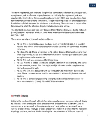 2
I.T.S
The term registered jack refers to the physical connector and often its wiring as well.
A registered jack is a female physical connector. Initially the registered jack was
regulated by the Federal Communications Commission (FCC) as a standard interface
for customers and telephone companies. Telephone companies are only responsible
for delivery of their services for minimum port of entry. The customer is responsible
for managing all of the physical details, including jacks and wiring.
The standard modular jack was only designed for integrated services digital network
(ISDN) systems. However, modular jacks were internationally standardized in IEEE
802.3i in 1990.
There are a variety of types of registered jacks:
 RJ-11: This is the most popular modular form of registered jack. It is found in
houses and offices where old telephone-wired systems are connected with the
ISP's line.
 RJ-14 and RJ-61: These are similar to RJ-11 but designed for two lines and four
lines respectively. RJ-61 is used for termination of twisted-pair cables and uses
an eight-pin modular connector.
 RJ-25: This jack was introduced for three lines.
 RJ-11s: A suffix is added to indicate a slight addition in functionality. The suffix
w, for example, means that this registered jack is used so the telephone set
can be hung on the wall.
 RJ-21: This jack was designed with 50 conductors to implement 25 lines at a
time. These connectors are used in area networks with multiple switches and
devices.
 RJ-48: This is a modular jack using an eight-position modular connector for
local area networks (LANs), T1 and ISDN termination.
NETWORK CABLING
Cable is the medium through which information usually moves from one network device
to another. There are several types of cable which are commonly used with LANs. In
some cases, a network will utilize only one type of cable, other networks will use a
variety of cable types. The type of cable chosen for a network is related to the network's
topology, protocol, and size. Understanding the characteristics of different types of
 
