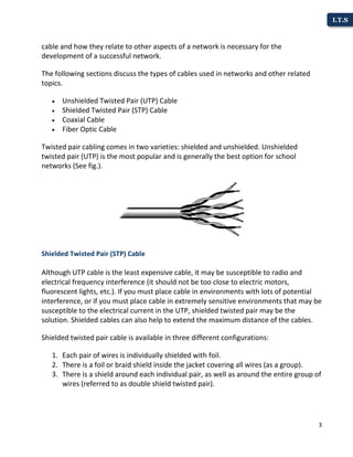 3
I.T.S
cable and how they relate to other aspects of a network is necessary for the
development of a successful network.
The following sections discuss the types of cables used in networks and other related
topics.
 Unshielded Twisted Pair (UTP) Cable
 Shielded Twisted Pair (STP) Cable
 Coaxial Cable
 Fiber Optic Cable
Twisted pair cabling comes in two varieties: shielded and unshielded. Unshielded
twisted pair (UTP) is the most popular and is generally the best option for school
networks (See fig.).
Shielded Twisted Pair (STP) Cable
Although UTP cable is the least expensive cable, it may be susceptible to radio and
electrical frequency interference (it should not be too close to electric motors,
fluorescent lights, etc.). If you must place cable in environments with lots of potential
interference, or if you must place cable in extremely sensitive environments that may be
susceptible to the electrical current in the UTP, shielded twisted pair may be the
solution. Shielded cables can also help to extend the maximum distance of the cables.
Shielded twisted pair cable is available in three different configurations:
1. Each pair of wires is individually shielded with foil.
2. There is a foil or braid shield inside the jacket covering all wires (as a group).
3. There is a shield around each individual pair, as well as around the entire group of
wires (referred to as double shield twisted pair).
 