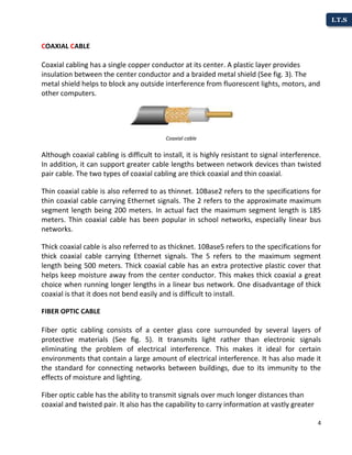 4
I.T.S
COAXIAL CABLE
Coaxial cabling has a single copper conductor at its center. A plastic layer provides
insulation between the center conductor and a braided metal shield (See fig. 3). The
metal shield helps to block any outside interference from fluorescent lights, motors, and
other computers.
Coaxial cable
Although coaxial cabling is difficult to install, it is highly resistant to signal interference.
In addition, it can support greater cable lengths between network devices than twisted
pair cable. The two types of coaxial cabling are thick coaxial and thin coaxial.
Thin coaxial cable is also referred to as thinnet. 10Base2 refers to the specifications for
thin coaxial cable carrying Ethernet signals. The 2 refers to the approximate maximum
segment length being 200 meters. In actual fact the maximum segment length is 185
meters. Thin coaxial cable has been popular in school networks, especially linear bus
networks.
Thick coaxial cable is also referred to as thicknet. 10Base5 refers to the specifications for
thick coaxial cable carrying Ethernet signals. The 5 refers to the maximum segment
length being 500 meters. Thick coaxial cable has an extra protective plastic cover that
helps keep moisture away from the center conductor. This makes thick coaxial a great
choice when running longer lengths in a linear bus network. One disadvantage of thick
coaxial is that it does not bend easily and is difficult to install.
FIBER OPTIC CABLE
Fiber optic cabling consists of a center glass core surrounded by several layers of
protective materials (See fig. 5). It transmits light rather than electronic signals
eliminating the problem of electrical interference. This makes it ideal for certain
environments that contain a large amount of electrical interference. It has also made it
the standard for connecting networks between buildings, due to its immunity to the
effects of moisture and lighting.
Fiber optic cable has the ability to transmit signals over much longer distances than
coaxial and twisted pair. It also has the capability to carry information at vastly greater
 