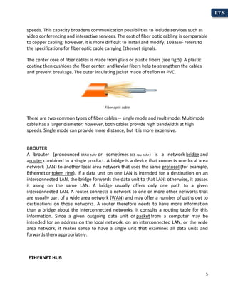 5
I.T.S
speeds. This capacity broadens communication possibilities to include services such as
video conferencing and interactive services. The cost of fiber optic cabling is comparable
to copper cabling; however, it is more difficult to install and modify. 10BaseF refers to
the specifications for fiber optic cable carrying Ethernet signals.
The center core of fiber cables is made from glass or plastic fibers (see fig 5). A plastic
coating then cushions the fiber center, and kevlar fibers help to strengthen the cables
and prevent breakage. The outer insulating jacket made of teflon or PVC.
Fiber optic cable
There are two common types of fiber cables -- single mode and multimode. Multimode
cable has a larger diameter; however, both cables provide high bandwidth at high
speeds. Single mode can provide more distance, but it is more expensive.
BROUTER
A brouter (pronounced BRAU-tuhr or sometimes BEE-rau-tuhr) is a network bridge and
arouter combined in a single product. A bridge is a device that connects one local area
network (LAN) to another local area network that uses the same protocol (for example,
Ethernetor token ring). If a data unit on one LAN is intended for a destination on an
interconnected LAN, the bridge forwards the data unit to that LAN; otherwise, it passes
it along on the same LAN. A bridge usually offers only one path to a given
interconnected LAN. A router connects a network to one or more other networks that
are usually part of a wide area network (WAN) and may offer a number of paths out to
destinations on those networks. A router therefore needs to have more information
than a bridge about the interconnected networks. It consults a routing table for this
information. Since a given outgoing data unit or packet from a computer may be
intended for an address on the local network, on an interconnected LAN, or the wide
area network, it makes sense to have a single unit that examines all data units and
forwards them appropriately.
ETHERNET HUB
 