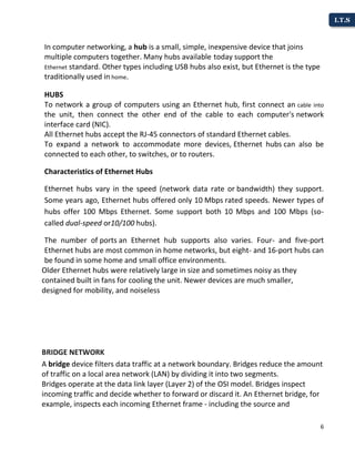 6
I.T.S
In computer networking, a hub is a small, simple, inexpensive device that joins
multiple computers together. Many hubs available today support the
Ethernet standard. Other types including USB hubs also exist, but Ethernet is the type
traditionally used in home.
HUBS
To network a group of computers using an Ethernet hub, first connect an cable into
the unit, then connect the other end of the cable to each computer's network
interface card (NIC).
All Ethernet hubs accept the RJ-45 connectors of standard Ethernet cables.
To expand a network to accommodate more devices, Ethernet hubs can also be
connected to each other, to switches, or to routers.
Characteristics of Ethernet Hubs
Ethernet hubs vary in the speed (network data rate or bandwidth) they support.
Some years ago, Ethernet hubs offered only 10 Mbps rated speeds. Newer types of
hubs offer 100 Mbps Ethernet. Some support both 10 Mbps and 100 Mbps (so-
called dual-speed or10/100 hubs).
The number of ports an Ethernet hub supports also varies. Four- and five-port
Ethernet hubs are most common in home networks, but eight- and 16-port hubs can
be found in some home and small office environments.
Older Ethernet hubs were relatively large in size and sometimes noisy as they
contained built in fans for cooling the unit. Newer devices are much smaller,
designed for mobility, and noiseless
BRIDGE NETWORK
A bridge device filters data traffic at a network boundary. Bridges reduce the amount
of traffic on a local area network (LAN) by dividing it into two segments.
Bridges operate at the data link layer (Layer 2) of the OSI model. Bridges inspect
incoming traffic and decide whether to forward or discard it. An Ethernet bridge, for
example, inspects each incoming Ethernet frame - including the source and
 