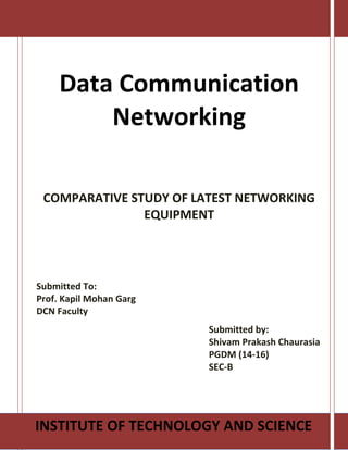 Data Communication
Networking
COMPARATIVE STUDY OF LATEST NETWORKING
EQUIPMENT
INSTITUTE OF TECHNOLOGY AND SCIENCE
Submitted To:
Prof. Kapil Mohan Garg
DCN Faculty
Submitted by:
Shivam Prakash Chaurasia
PGDM (14-16)
SEC-B
 