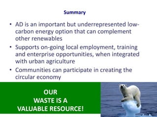 • AD is an important but underrepresented low-
carbon energy option that can complement
other renewables
• Supports on-going local employment, training
and enterprise opportunities, when integrated
with urban agriculture
• Communities can participate in creating the
circular economy
Summary
OUR
WASTE IS A
VALUABLE RESOURCE!
 