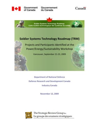Soldier Systems Technology Roadmap (TRM)
   Projects and Participants Identified at the
    Power/Energy/Sustainability Workshop
          Vancouver, September 21-23, 2009




           Department of National Defence
      Defence Research and Development Canada
                  Industry Canada


                 November 12, 2009
 