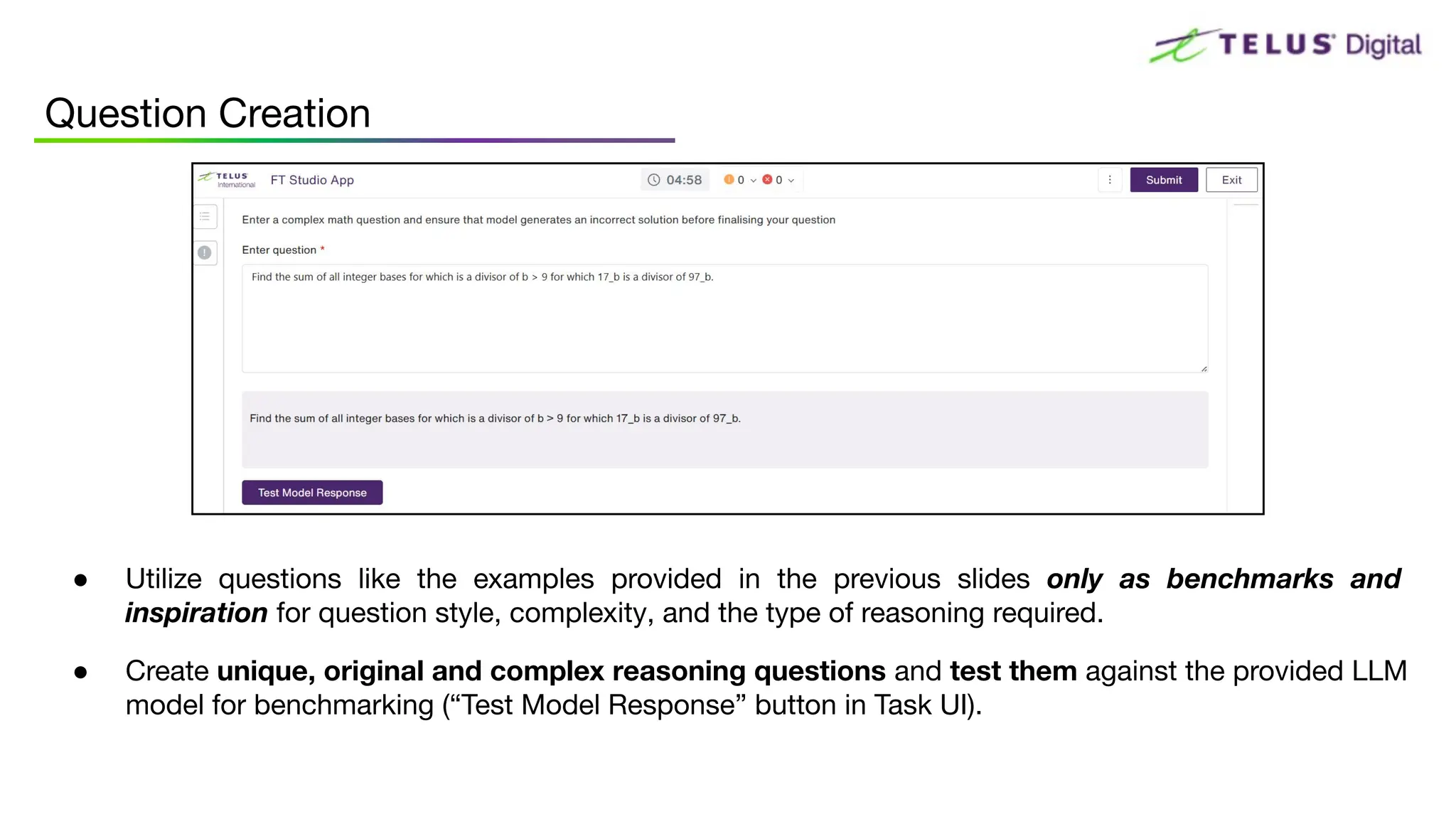 ● Utilize questions like the examples provided in the previous slides only as benchmarks and
inspiration for question style, complexity, and the type of reasoning required.
● Create unique, original and complex reasoning questions and test them against the provided LLM
model for benchmarking (“Test Model Response” button in Task UI).
Question Creation
 