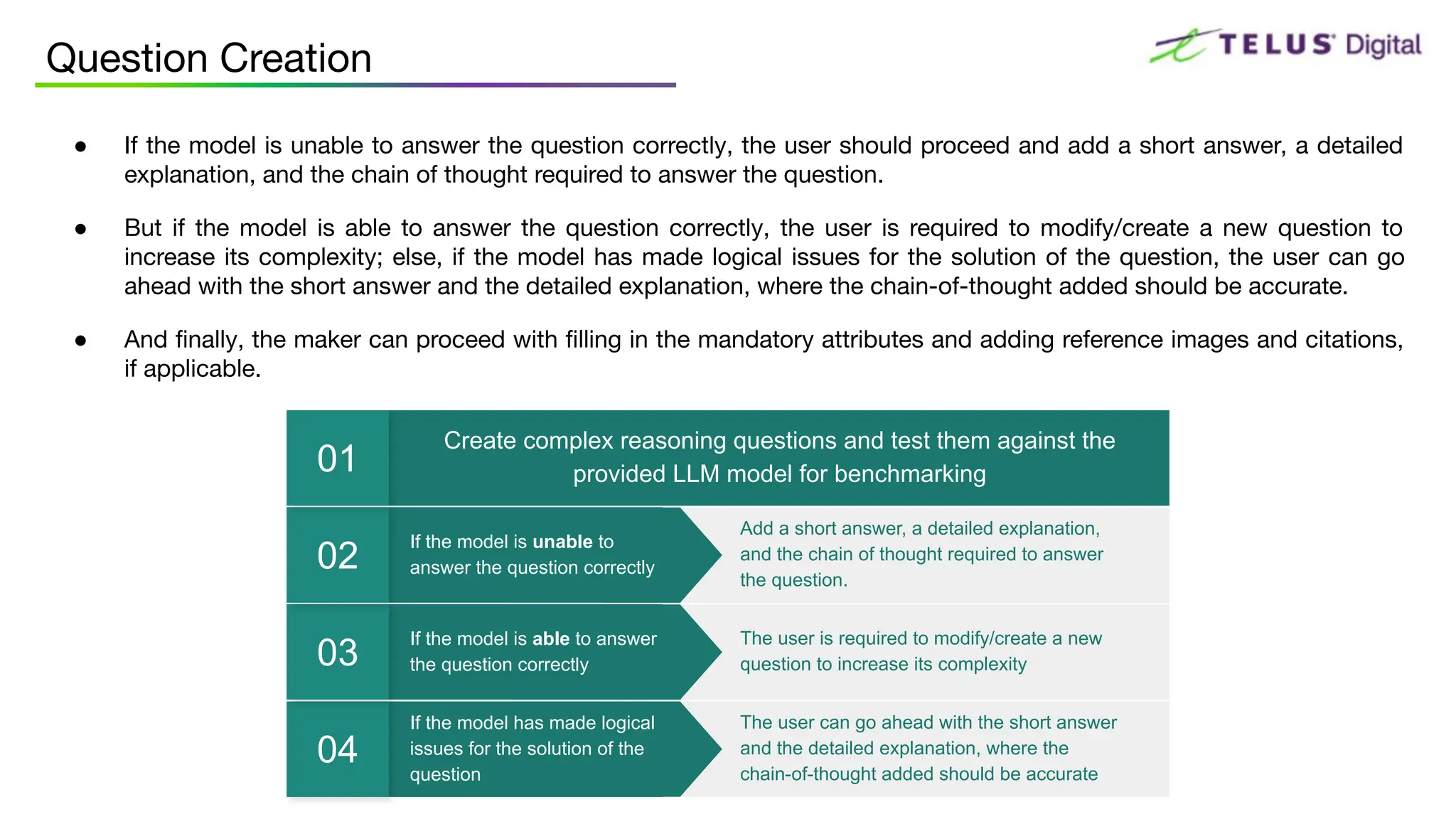 ● If the model is unable to answer the question correctly, the user should proceed and add a short answer, a detailed
explanation, and the chain of thought required to answer the question.
● But if the model is able to answer the question correctly, the user is required to modify/create a new question to
increase its complexity; else, if the model has made logical issues for the solution of the question, the user can go
ahead with the short answer and the detailed explanation, where the chain-of-thought added should be accurate.
● And ﬁnally, the maker can proceed with ﬁlling in the mandatory attributes and adding reference images and citations,
if applicable.
Question Creation
If the model has made logical
issues for the solution of the
question
04
The user can go ahead with the short answer
and the detailed explanation, where the
chain-of-thought added should be accurate
If the model is able to answer
the question correctly
03
The user is required to modify/create a new
question to increase its complexity
If the model is unable to
answer the question correctly
02
Add a short answer, a detailed explanation,
and the chain of thought required to answer
the question.
Create complex reasoning questions and test them against the
provided LLM model for benchmarking
01
 