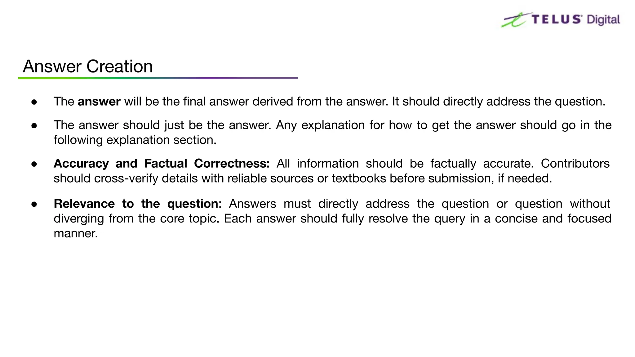 ● The answer will be the ﬁnal answer derived from the answer. It should directly address the question.
● The answer should just be the answer. Any explanation for how to get the answer should go in the
following explanation section.
● Accuracy and Factual Correctness: All information should be factually accurate. Contributors
should cross-verify details with reliable sources or textbooks before submission, if needed.
● Relevance to the question: Answers must directly address the question or question without
diverging from the core topic. Each answer should fully resolve the query in a concise and focused
manner.
Answer Creation
 