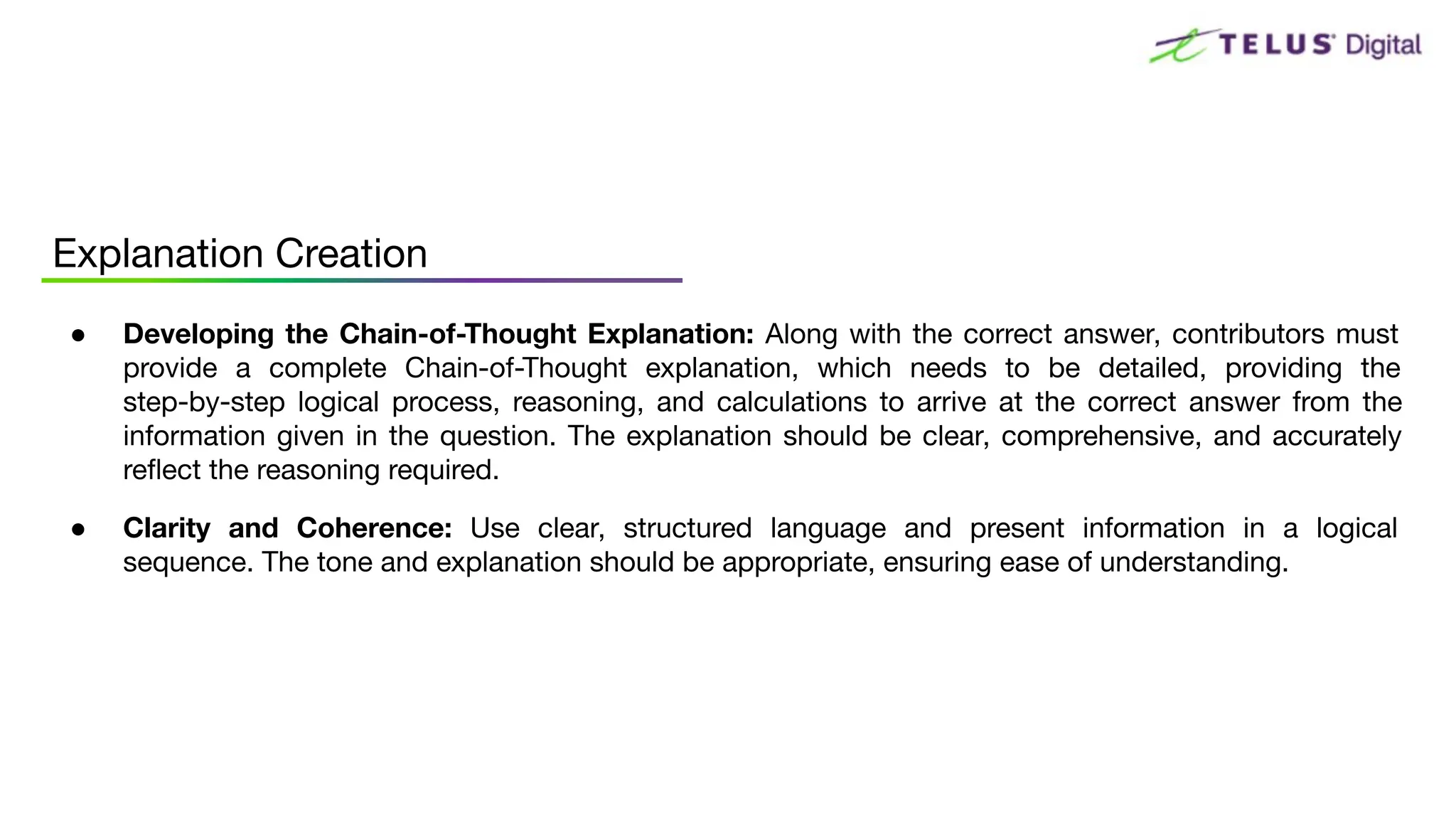 ● Developing the Chain-of-Thought Explanation: Along with the correct answer, contributors must
provide a complete Chain-of-Thought explanation, which needs to be detailed, providing the
step-by-step logical process, reasoning, and calculations to arrive at the correct answer from the
information given in the question. The explanation should be clear, comprehensive, and accurately
reﬂect the reasoning required.
● Clarity and Coherence: Use clear, structured language and present information in a logical
sequence. The tone and explanation should be appropriate, ensuring ease of understanding.
Explanation Creation
 