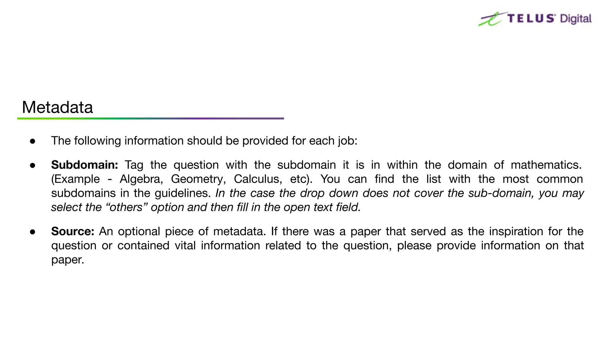 ● The following information should be provided for each job:
● Subdomain: Tag the question with the subdomain it is in within the domain of mathematics.
(Example - Algebra, Geometry, Calculus, etc). You can ﬁnd the list with the most common
subdomains in the guidelines. In the case the drop down does not cover the sub-domain, you may
select the “others” option and then ﬁll in the open text ﬁeld.
● Source: An optional piece of metadata. If there was a paper that served as the inspiration for the
question or contained vital information related to the question, please provide information on that
paper.
Metadata
 