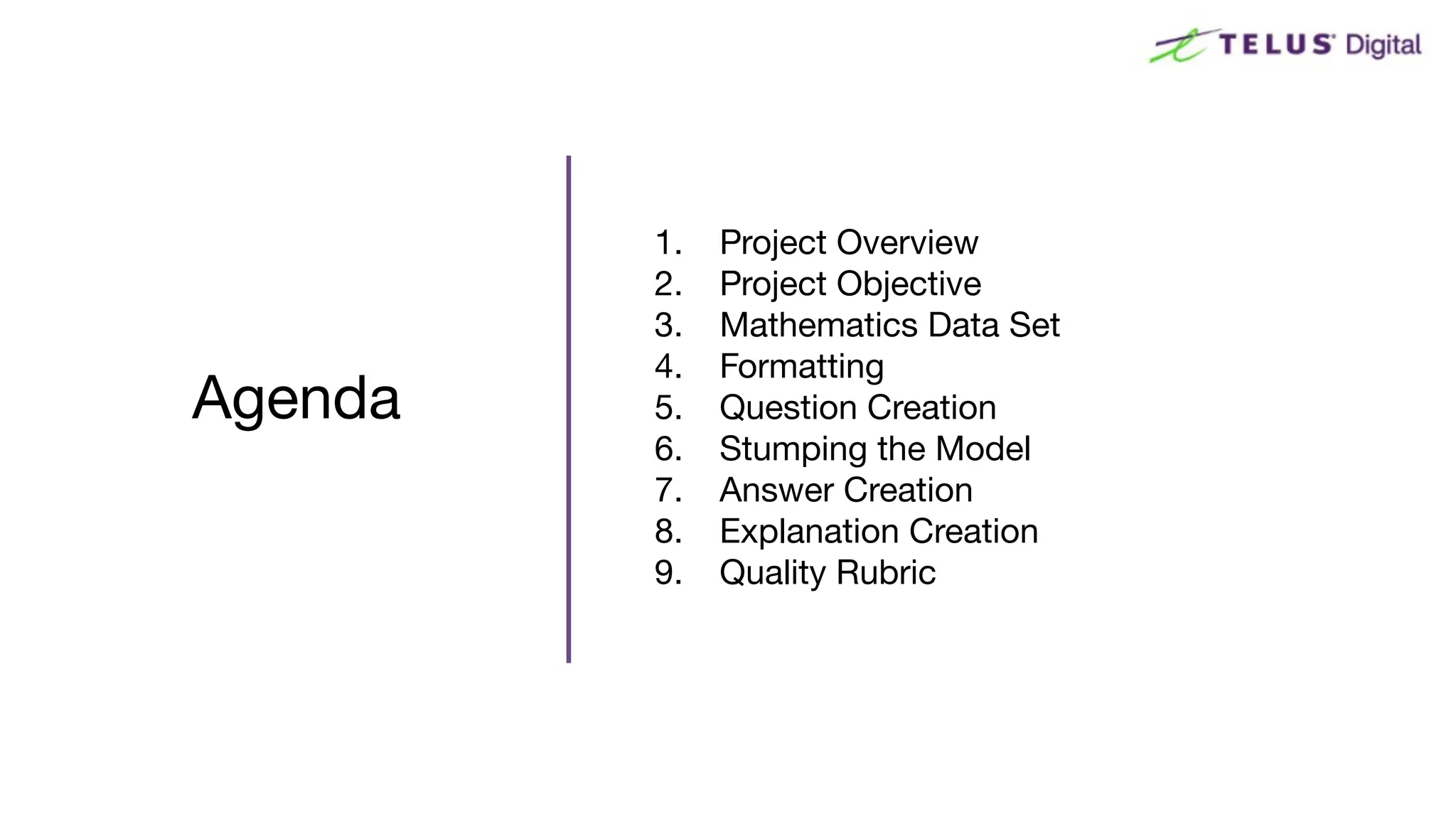 Agenda
1. Project Overview
2. Project Objective
3. Mathematics Data Set
4. Formatting
5. Question Creation
6. Stumping the Model
7. Answer Creation
8. Explanation Creation
9. Quality Rubric
 
