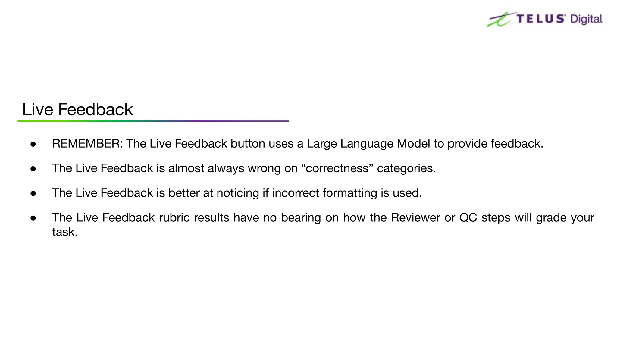 ● REMEMBER: The Live Feedback button uses a Large Language Model to provide feedback.
● The Live Feedback is almost always wrong on “correctness” categories.
● The Live Feedback is better at noticing if incorrect formatting is used.
● The Live Feedback rubric results have no bearing on how the Reviewer or QC steps will grade your
task.
Live Feedback
 
