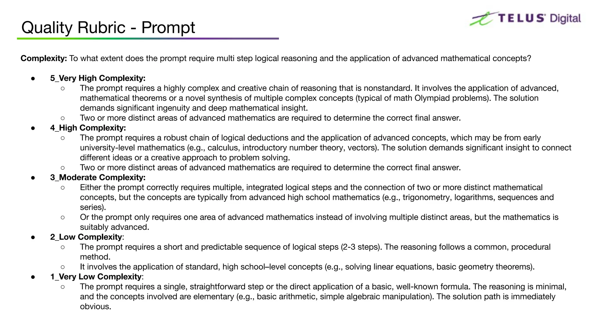 Complexity: To what extent does the prompt require multi step logical reasoning and the application of advanced mathematical concepts?
● 5_Very High Complexity:
○ The prompt requires a highly complex and creative chain of reasoning that is nonstandard. It involves the application of advanced,
mathematical theorems or a novel synthesis of multiple complex concepts (typical of math Olympiad problems). The solution
demands signiﬁcant ingenuity and deep mathematical insight.
○ Two or more distinct areas of advanced mathematics are required to determine the correct ﬁnal answer.
● 4_High Complexity:
○ The prompt requires a robust chain of logical deductions and the application of advanced concepts, which may be from early
university-level mathematics (e.g., calculus, introductory number theory, vectors). The solution demands signiﬁcant insight to connect
diﬀerent ideas or a creative approach to problem solving.
○ Two or more distinct areas of advanced mathematics are required to determine the correct ﬁnal answer.
● 3_Moderate Complexity:
○ Either the prompt correctly requires multiple, integrated logical steps and the connection of two or more distinct mathematical
concepts, but the concepts are typically from advanced high school mathematics (e.g., trigonometry, logarithms, sequences and
series).
○ Or the prompt only requires one area of advanced mathematics instead of involving multiple distinct areas, but the mathematics is
suitably advanced.
● 2_Low Complexity:
○ The prompt requires a short and predictable sequence of logical steps (2-3 steps). The reasoning follows a common, procedural
method.
○ It involves the application of standard, high school–level concepts (e.g., solving linear equations, basic geometry theorems).
● 1_Very Low Complexity:
○ The prompt requires a single, straightforward step or the direct application of a basic, well-known formula. The reasoning is minimal,
and the concepts involved are elementary (e.g., basic arithmetic, simple algebraic manipulation). The solution path is immediately
obvious.
Quality Rubric - Prompt
 