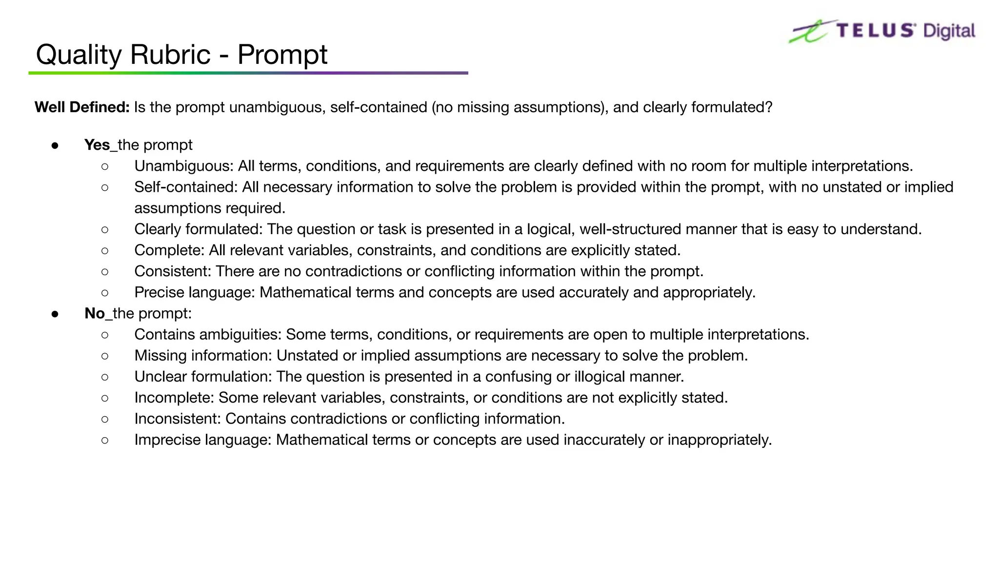 Quality Rubric - Prompt
Well Deﬁned: Is the prompt unambiguous, self-contained (no missing assumptions), and clearly formulated?
● Yes_the prompt
○ Unambiguous: All terms, conditions, and requirements are clearly deﬁned with no room for multiple interpretations.
○ Self-contained: All necessary information to solve the problem is provided within the prompt, with no unstated or implied
assumptions required.
○ Clearly formulated: The question or task is presented in a logical, well-structured manner that is easy to understand.
○ Complete: All relevant variables, constraints, and conditions are explicitly stated.
○ Consistent: There are no contradictions or conﬂicting information within the prompt.
○ Precise language: Mathematical terms and concepts are used accurately and appropriately.
● No_the prompt:
○ Contains ambiguities: Some terms, conditions, or requirements are open to multiple interpretations.
○ Missing information: Unstated or implied assumptions are necessary to solve the problem.
○ Unclear formulation: The question is presented in a confusing or illogical manner.
○ Incomplete: Some relevant variables, constraints, or conditions are not explicitly stated.
○ Inconsistent: Contains contradictions or conﬂicting information.
○ Imprecise language: Mathematical terms or concepts are used inaccurately or inappropriately.
 