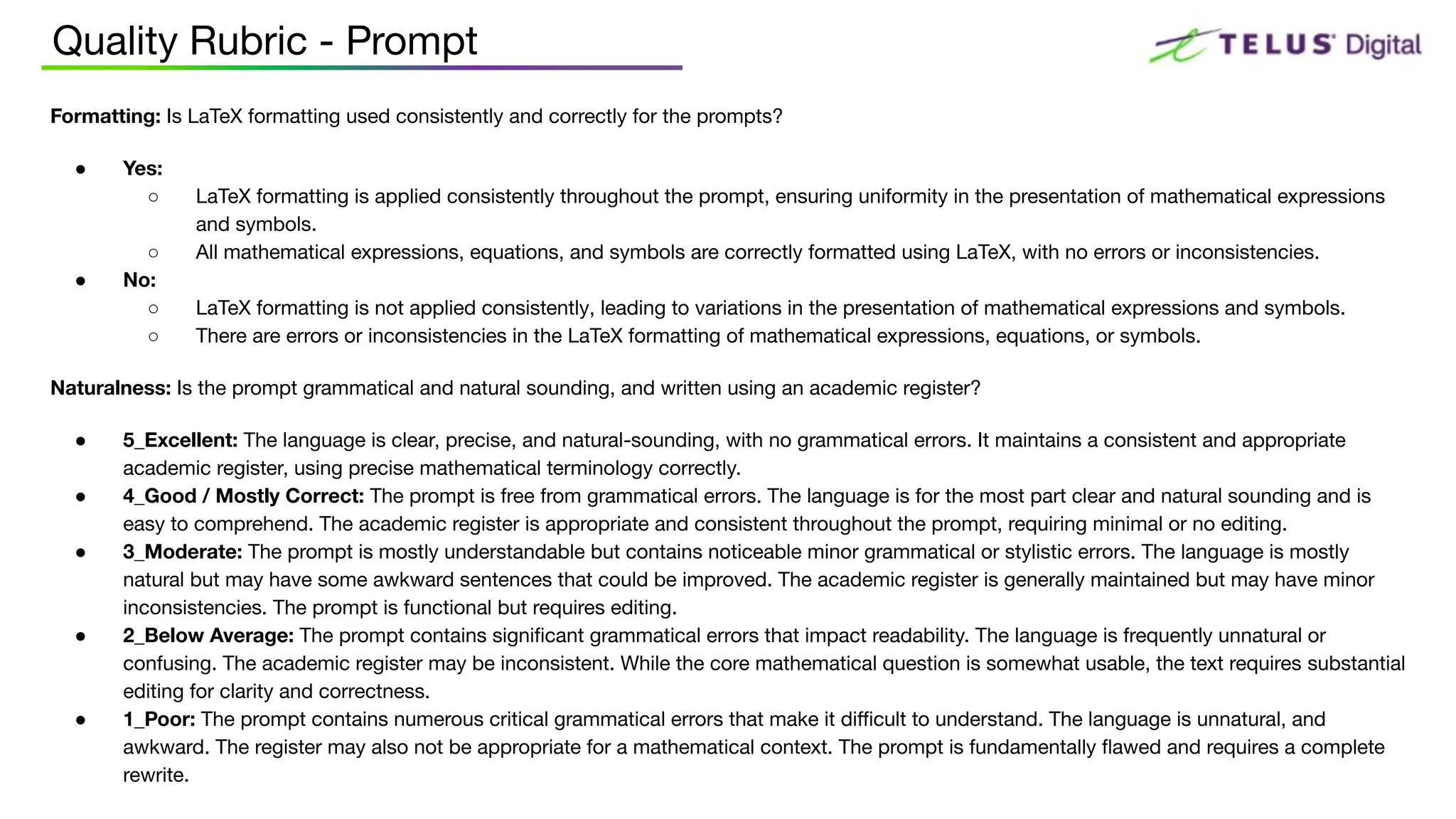 Quality Rubric - Prompt
Formatting: Is LaTeX formatting used consistently and correctly for the prompts?
● Yes:
○ LaTeX formatting is applied consistently throughout the prompt, ensuring uniformity in the presentation of mathematical expressions
and symbols.
○ All mathematical expressions, equations, and symbols are correctly formatted using LaTeX, with no errors or inconsistencies.
● No:
○ LaTeX formatting is not applied consistently, leading to variations in the presentation of mathematical expressions and symbols.
○ There are errors or inconsistencies in the LaTeX formatting of mathematical expressions, equations, or symbols.
Naturalness: Is the prompt grammatical and natural sounding, and written using an academic register?
● 5_Excellent: The language is clear, precise, and natural-sounding, with no grammatical errors. It maintains a consistent and appropriate
academic register, using precise mathematical terminology correctly.
● 4_Good / Mostly Correct: The prompt is free from grammatical errors. The language is for the most part clear and natural sounding and is
easy to comprehend. The academic register is appropriate and consistent throughout the prompt, requiring minimal or no editing.
● 3_Moderate: The prompt is mostly understandable but contains noticeable minor grammatical or stylistic errors. The language is mostly
natural but may have some awkward sentences that could be improved. The academic register is generally maintained but may have minor
inconsistencies. The prompt is functional but requires editing.
● 2_Below Average: The prompt contains signiﬁcant grammatical errors that impact readability. The language is frequently unnatural or
confusing. The academic register may be inconsistent. While the core mathematical question is somewhat usable, the text requires substantial
editing for clarity and correctness.
● 1_Poor: The prompt contains numerous critical grammatical errors that make it diﬃcult to understand. The language is unnatural, and
awkward. The register may also not be appropriate for a mathematical context. The prompt is fundamentally ﬂawed and requires a complete
rewrite.
 
