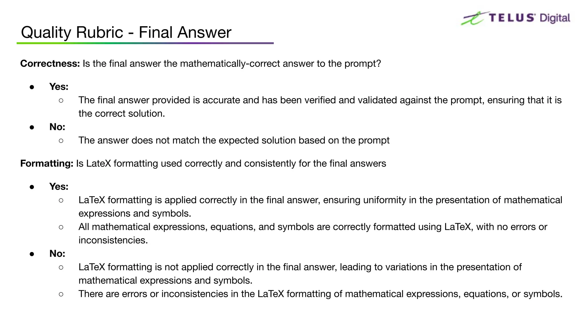 Correctness: Is the ﬁnal answer the mathematically-correct answer to the prompt?
● Yes:
○ The ﬁnal answer provided is accurate and has been veriﬁed and validated against the prompt, ensuring that it is
the correct solution.
● No:
○ The answer does not match the expected solution based on the prompt
Formatting: Is LateX formatting used correctly and consistently for the ﬁnal answers
● Yes:
○ LaTeX formatting is applied correctly in the ﬁnal answer, ensuring uniformity in the presentation of mathematical
expressions and symbols.
○ All mathematical expressions, equations, and symbols are correctly formatted using LaTeX, with no errors or
inconsistencies.
● No:
○ LaTeX formatting is not applied correctly in the ﬁnal answer, leading to variations in the presentation of
mathematical expressions and symbols.
○ There are errors or inconsistencies in the LaTeX formatting of mathematical expressions, equations, or symbols.
Quality Rubric - Final Answer
 