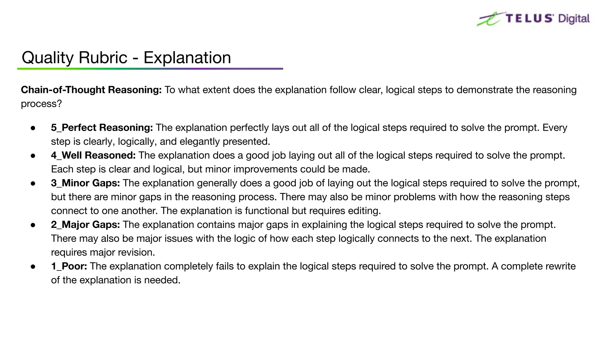 Quality Rubric - Explanation
Chain-of-Thought Reasoning: To what extent does the explanation follow clear, logical steps to demonstrate the reasoning
process?
● 5_Perfect Reasoning: The explanation perfectly lays out all of the logical steps required to solve the prompt. Every
step is clearly, logically, and elegantly presented.
● 4_Well Reasoned: The explanation does a good job laying out all of the logical steps required to solve the prompt.
Each step is clear and logical, but minor improvements could be made.
● 3_Minor Gaps: The explanation generally does a good job of laying out the logical steps required to solve the prompt,
but there are minor gaps in the reasoning process. There may also be minor problems with how the reasoning steps
connect to one another. The explanation is functional but requires editing.
● 2_Major Gaps: The explanation contains major gaps in explaining the logical steps required to solve the prompt.
There may also be major issues with the logic of how each step logically connects to the next. The explanation
requires major revision.
● 1_Poor: The explanation completely fails to explain the logical steps required to solve the prompt. A complete rewrite
of the explanation is needed.
 