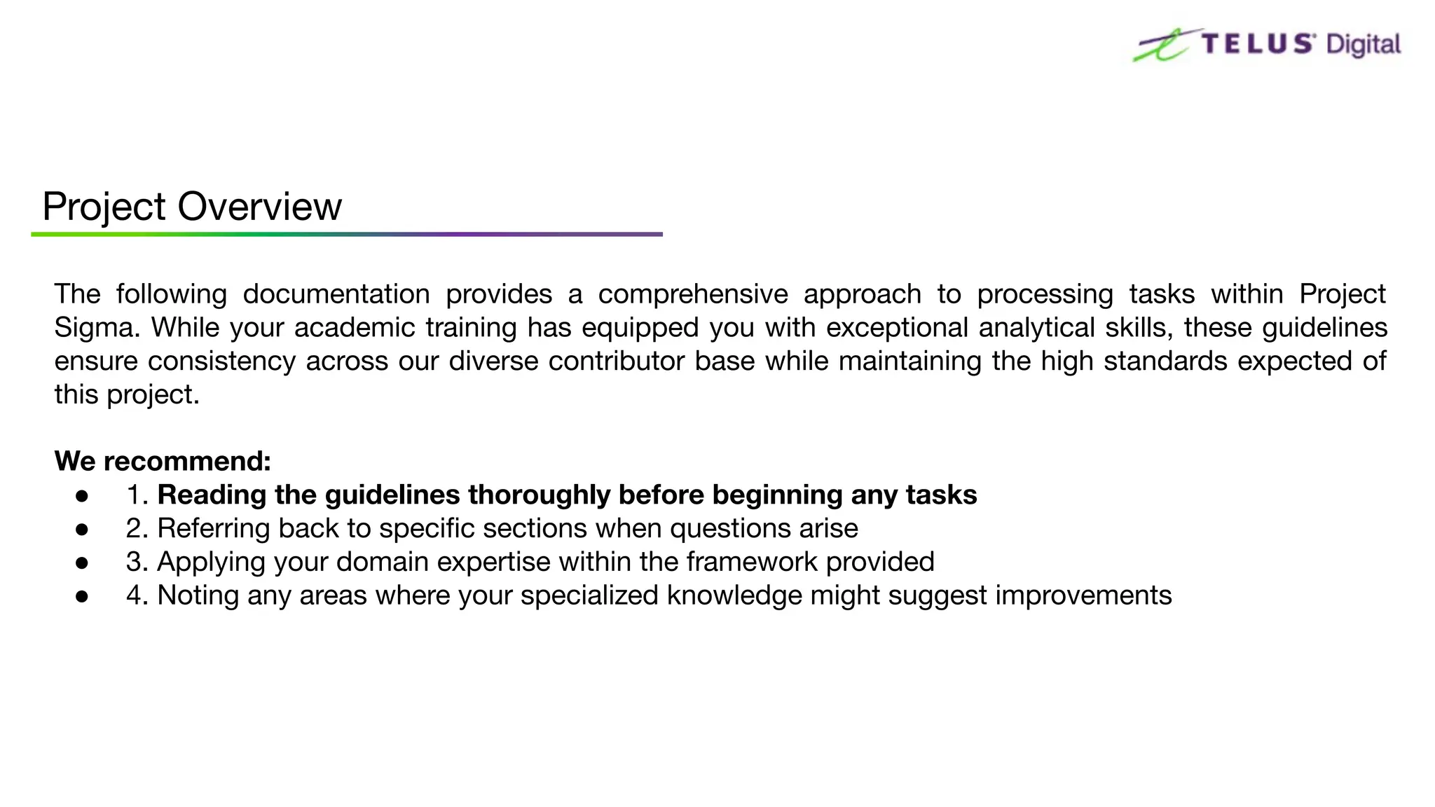 The following documentation provides a comprehensive approach to processing tasks within Project
Sigma. While your academic training has equipped you with exceptional analytical skills, these guidelines
ensure consistency across our diverse contributor base while maintaining the high standards expected of
this project.
We recommend:
● 1. Reading the guidelines thoroughly before beginning any tasks
● 2. Referring back to speciﬁc sections when questions arise
● 3. Applying your domain expertise within the framework provided
● 4. Noting any areas where your specialized knowledge might suggest improvements
Project Overview
 