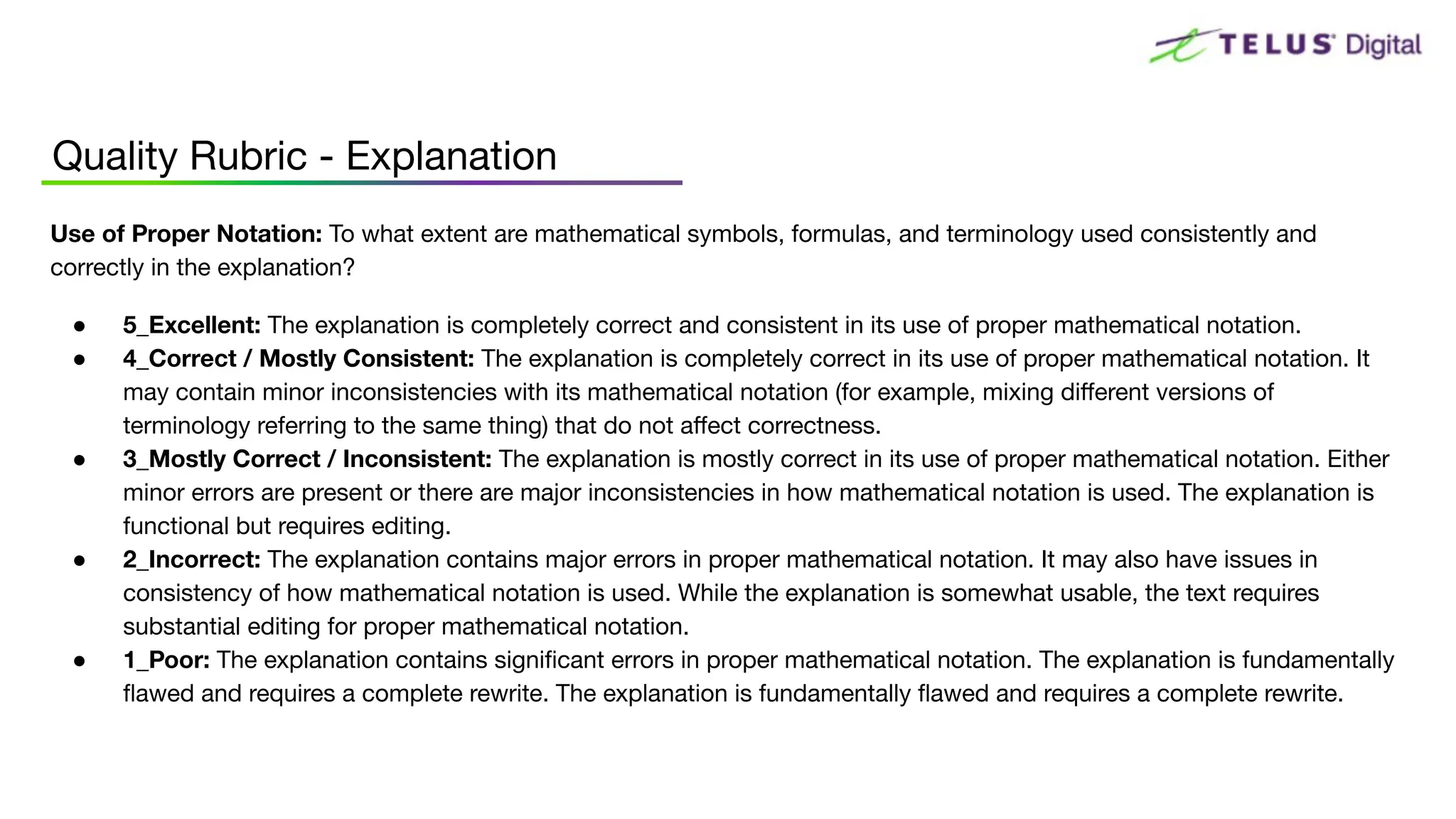 Quality Rubric - Explanation
Use of Proper Notation: To what extent are mathematical symbols, formulas, and terminology used consistently and
correctly in the explanation?
● 5_Excellent: The explanation is completely correct and consistent in its use of proper mathematical notation.
● 4_Correct / Mostly Consistent: The explanation is completely correct in its use of proper mathematical notation. It
may contain minor inconsistencies with its mathematical notation (for example, mixing diﬀerent versions of
terminology referring to the same thing) that do not aﬀect correctness.
● 3_Mostly Correct / Inconsistent: The explanation is mostly correct in its use of proper mathematical notation. Either
minor errors are present or there are major inconsistencies in how mathematical notation is used. The explanation is
functional but requires editing.
● 2_Incorrect: The explanation contains major errors in proper mathematical notation. It may also have issues in
consistency of how mathematical notation is used. While the explanation is somewhat usable, the text requires
substantial editing for proper mathematical notation.
● 1_Poor: The explanation contains signiﬁcant errors in proper mathematical notation. The explanation is fundamentally
ﬂawed and requires a complete rewrite. The explanation is fundamentally ﬂawed and requires a complete rewrite.
 