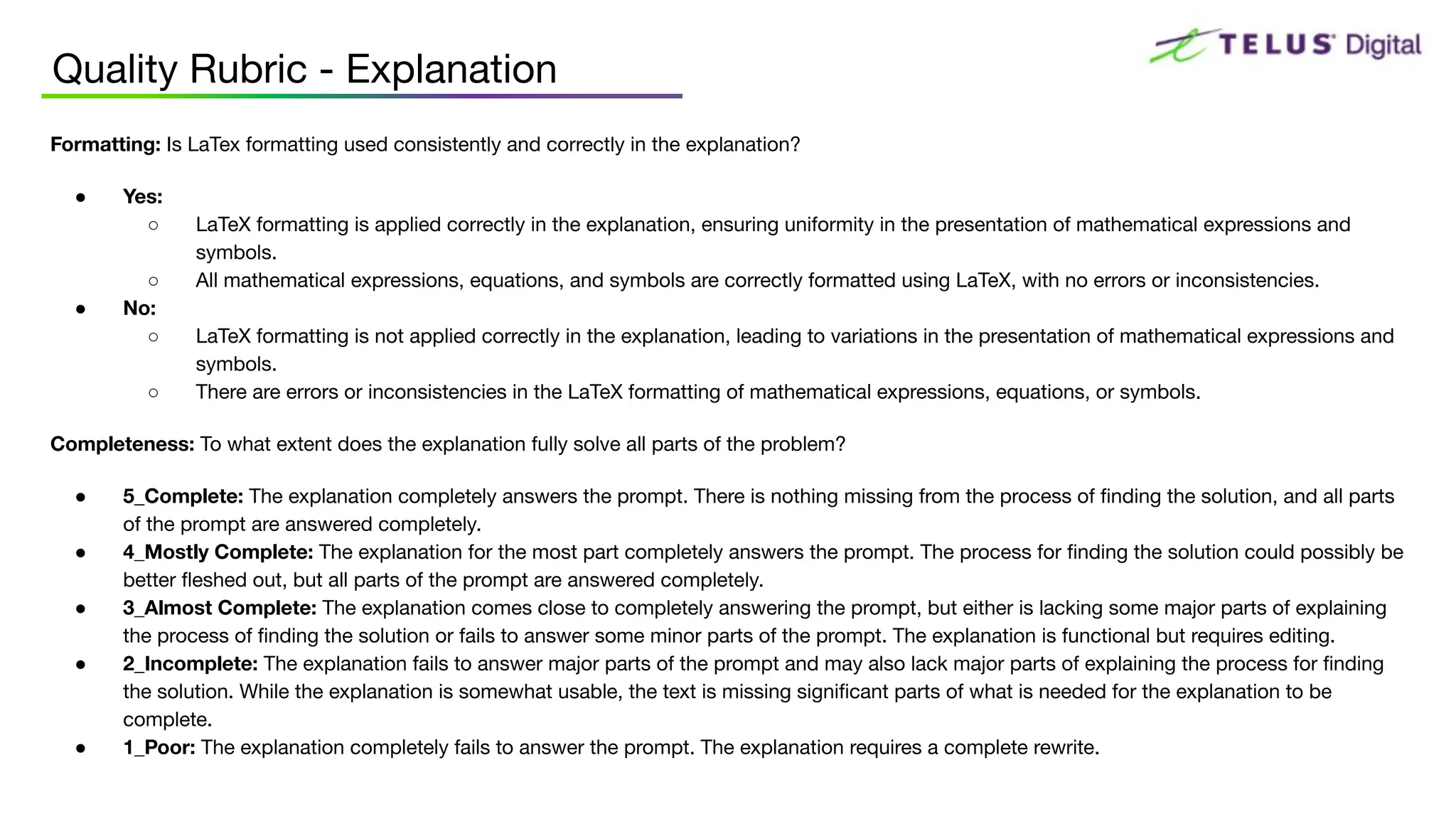 Quality Rubric - Explanation
Formatting: Is LaTex formatting used consistently and correctly in the explanation?
● Yes:
○ LaTeX formatting is applied correctly in the explanation, ensuring uniformity in the presentation of mathematical expressions and
symbols.
○ All mathematical expressions, equations, and symbols are correctly formatted using LaTeX, with no errors or inconsistencies.
● No:
○ LaTeX formatting is not applied correctly in the explanation, leading to variations in the presentation of mathematical expressions and
symbols.
○ There are errors or inconsistencies in the LaTeX formatting of mathematical expressions, equations, or symbols.
Completeness: To what extent does the explanation fully solve all parts of the problem?
● 5_Complete: The explanation completely answers the prompt. There is nothing missing from the process of ﬁnding the solution, and all parts
of the prompt are answered completely.
● 4_Mostly Complete: The explanation for the most part completely answers the prompt. The process for ﬁnding the solution could possibly be
better ﬂeshed out, but all parts of the prompt are answered completely.
● 3_Almost Complete: The explanation comes close to completely answering the prompt, but either is lacking some major parts of explaining
the process of ﬁnding the solution or fails to answer some minor parts of the prompt. The explanation is functional but requires editing.
● 2_Incomplete: The explanation fails to answer major parts of the prompt and may also lack major parts of explaining the process for ﬁnding
the solution. While the explanation is somewhat usable, the text is missing signiﬁcant parts of what is needed for the explanation to be
complete.
● 1_Poor: The explanation completely fails to answer the prompt. The explanation requires a complete rewrite.
 