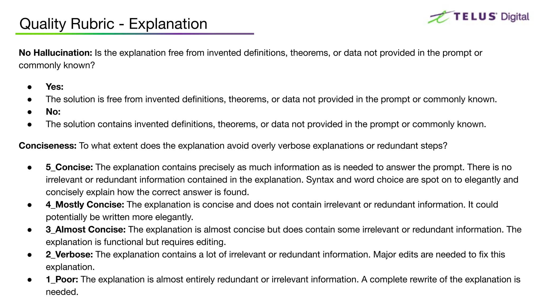Quality Rubric - Explanation
No Hallucination: Is the explanation free from invented deﬁnitions, theorems, or data not provided in the prompt or
commonly known?
● Yes:
● The solution is free from invented deﬁnitions, theorems, or data not provided in the prompt or commonly known.
● No:
● The solution contains invented deﬁnitions, theorems, or data not provided in the prompt or commonly known.
Conciseness: To what extent does the explanation avoid overly verbose explanations or redundant steps?
● 5_Concise: The explanation contains precisely as much information as is needed to answer the prompt. There is no
irrelevant or redundant information contained in the explanation. Syntax and word choice are spot on to elegantly and
concisely explain how the correct answer is found.
● 4_Mostly Concise: The explanation is concise and does not contain irrelevant or redundant information. It could
potentially be written more elegantly.
● 3_Almost Concise: The explanation is almost concise but does contain some irrelevant or redundant information. The
explanation is functional but requires editing.
● 2_Verbose: The explanation contains a lot of irrelevant or redundant information. Major edits are needed to ﬁx this
explanation.
● 1_Poor: The explanation is almost entirely redundant or irrelevant information. A complete rewrite of the explanation is
needed.
 