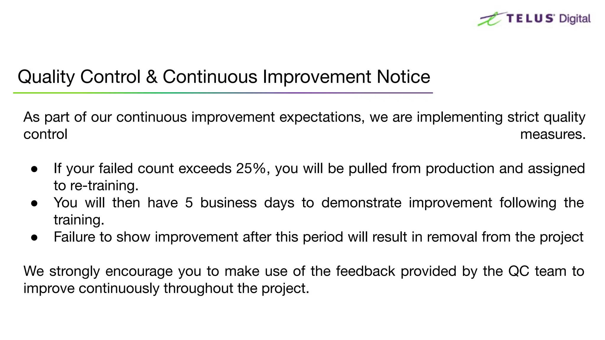As part of our continuous improvement expectations, we are implementing strict quality
control measures.
● If your failed count exceeds 25%, you will be pulled from production and assigned
to re-training.
● You will then have 5 business days to demonstrate improvement following the
training.
● Failure to show improvement after this period will result in removal from the project
We strongly encourage you to make use of the feedback provided by the QC team to
improve continuously throughout the project.
Quality Control & Continuous Improvement Notice
 
