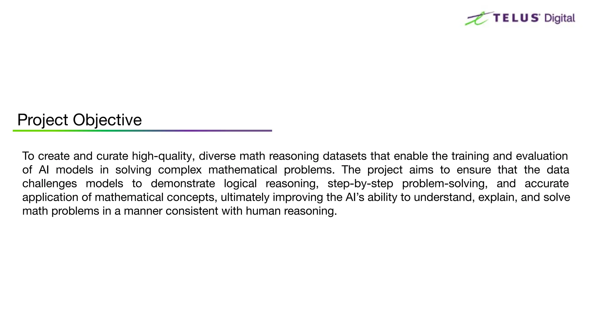 To create and curate high-quality, diverse math reasoning datasets that enable the training and evaluation
of AI models in solving complex mathematical problems. The project aims to ensure that the data
challenges models to demonstrate logical reasoning, step-by-step problem-solving, and accurate
application of mathematical concepts, ultimately improving the AI’s ability to understand, explain, and solve
math problems in a manner consistent with human reasoning.
Project Objective
 