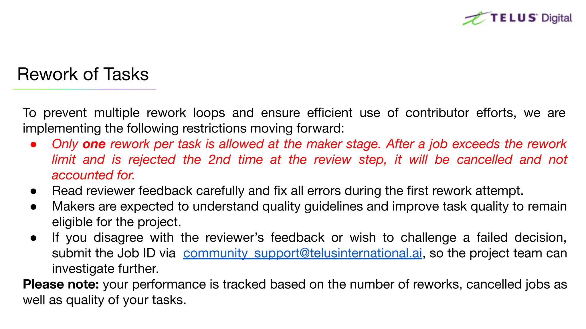To prevent multiple rework loops and ensure eﬃcient use of contributor eﬀorts, we are
implementing the following restrictions moving forward:
● Only one rework per task is allowed at the maker stage. After a job exceeds the rework
limit and is rejected the 2nd time at the review step, it will be cancelled and not
accounted for.
● Read reviewer feedback carefully and ﬁx all errors during the ﬁrst rework attempt.
● Makers are expected to understand quality guidelines and improve task quality to remain
eligible for the project.
● If you disagree with the reviewer’s feedback or wish to challenge a failed decision,
submit the Job ID via community_support@telusinternational.ai, so the project team can
investigate further.
Please note: your performance is tracked based on the number of reworks, cancelled jobs as
well as quality of your tasks.
Rework of Tasks
 