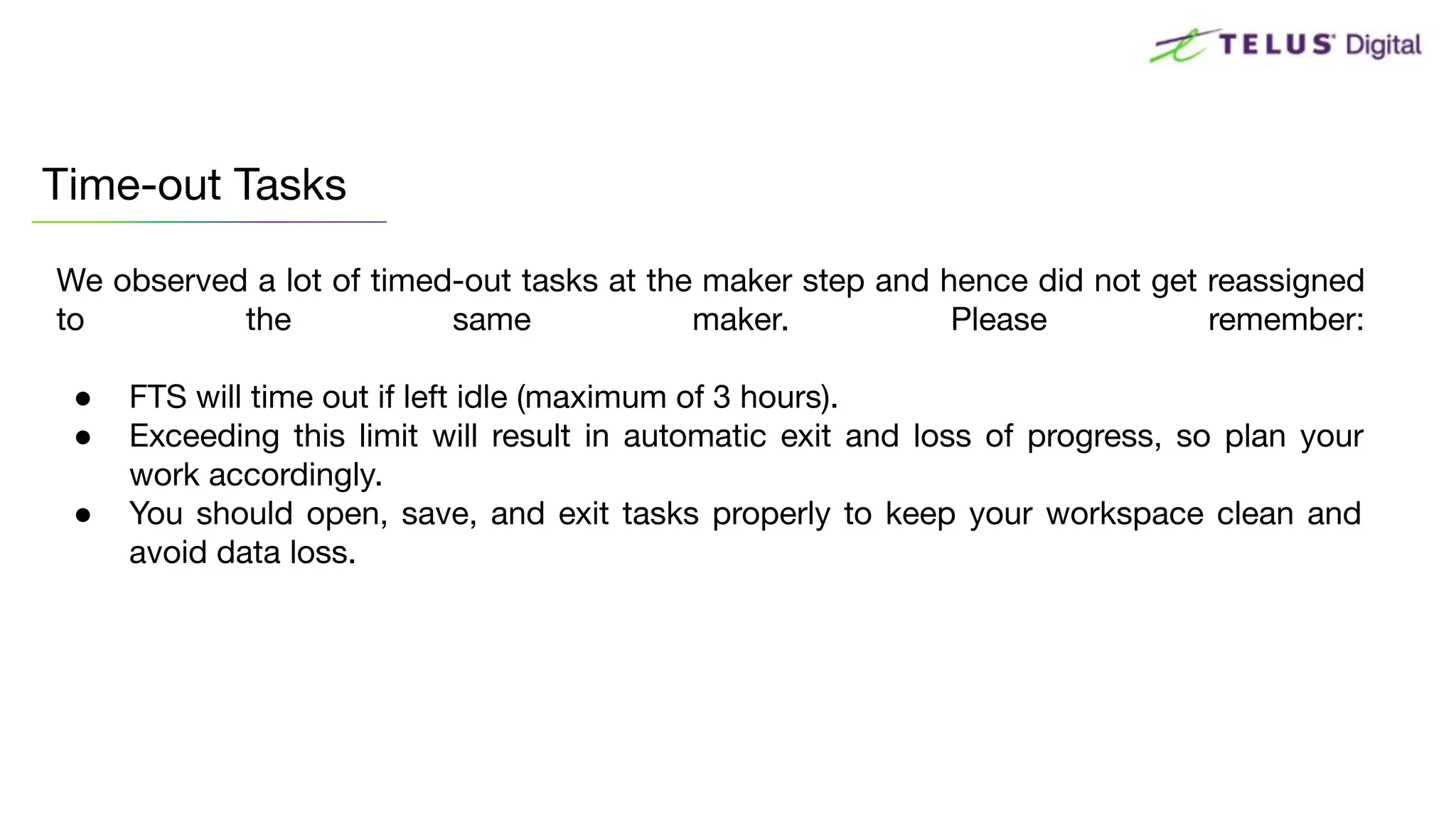 We observed a lot of timed-out tasks at the maker step and hence did not get reassigned
to the same maker. Please remember:
● FTS will time out if left idle (maximum of 3 hours).
● Exceeding this limit will result in automatic exit and loss of progress, so plan your
work accordingly.
● You should open, save, and exit tasks properly to keep your workspace clean and
avoid data loss.
Time-out Tasks
 
