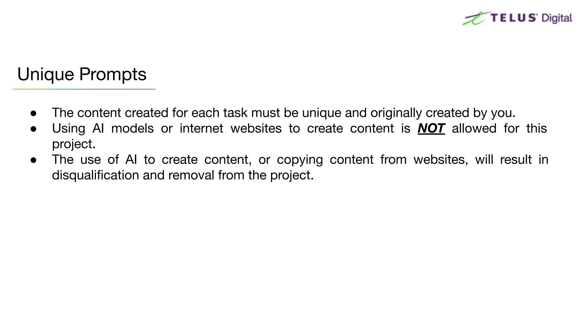 ● The content created for each task must be unique and originally created by you.
● Using AI models or internet websites to create content is NOT allowed for this
project.
● The use of AI to create content, or copying content from websites, will result in
disqualiﬁcation and removal from the project.
Unique Prompts
 
