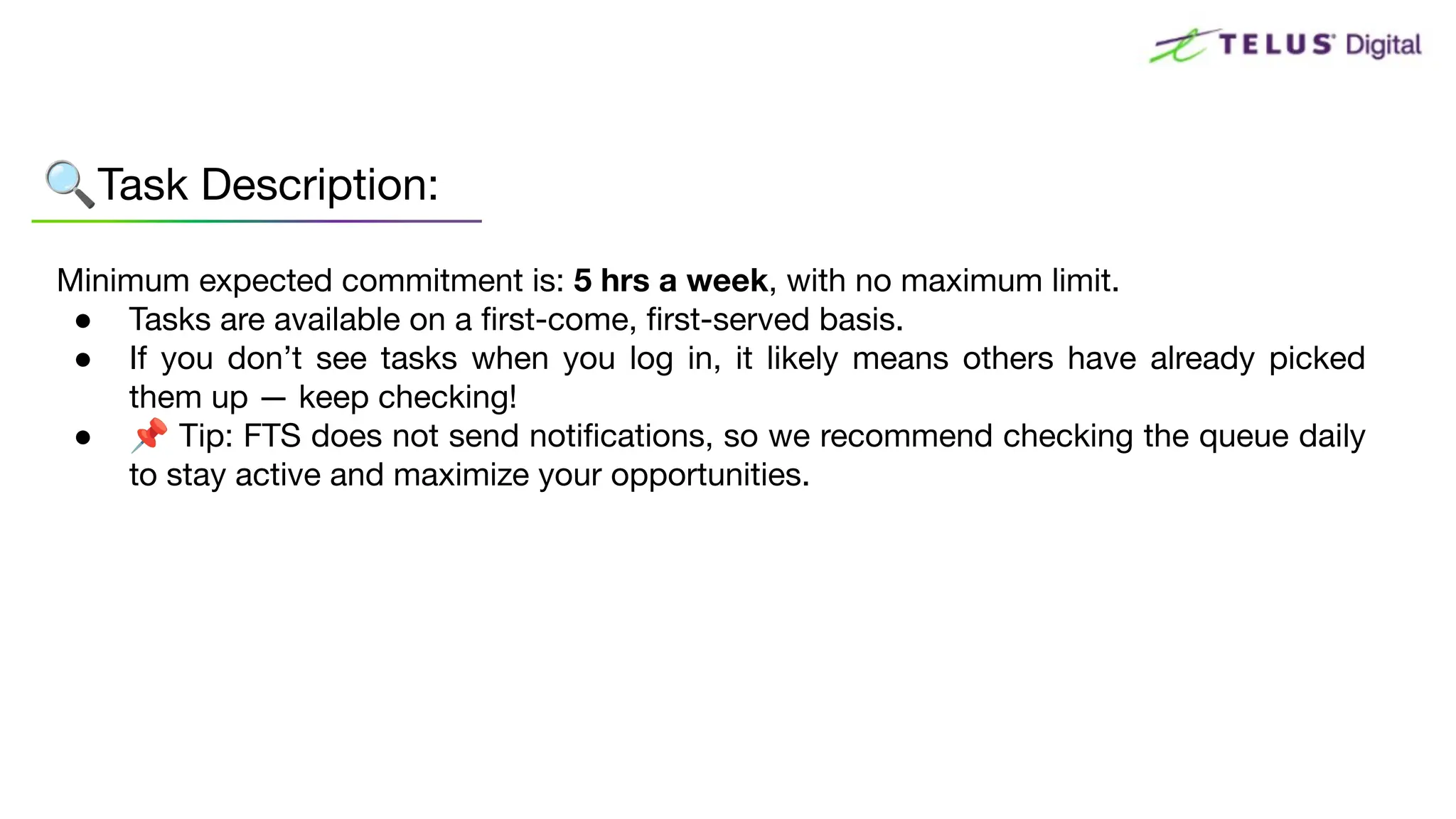 Minimum expected commitment is: 5 hrs a week, with no maximum limit.
● Tasks are available on a ﬁrst-come, ﬁrst-served basis.
● If you don’t see tasks when you log in, it likely means others have already picked
them up — keep checking!
● 📌 Tip: FTS does not send notiﬁcations, so we recommend checking the queue daily
to stay active and maximize your opportunities.
🔍Task Description:
 