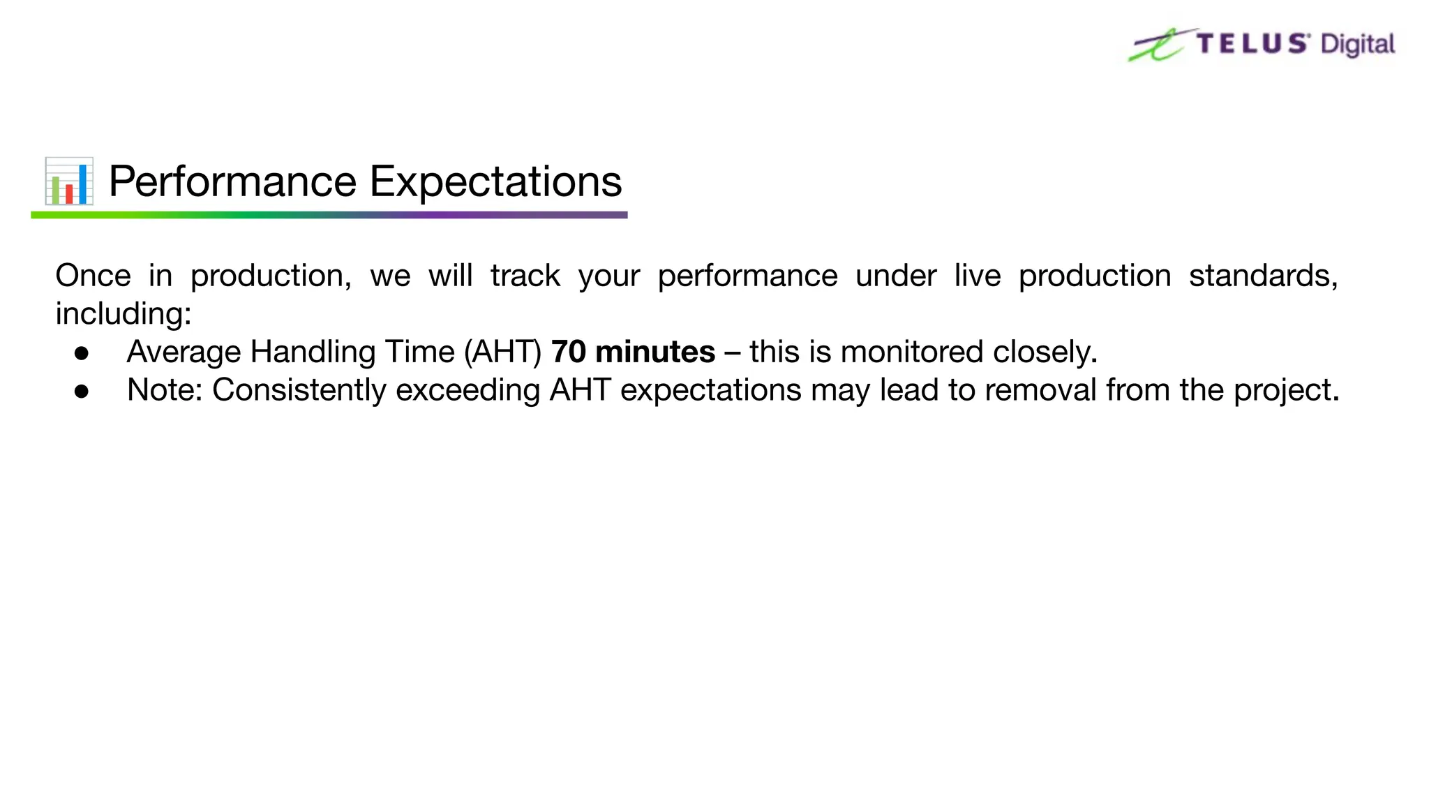 Once in production, we will track your performance under live production standards,
including:
● Average Handling Time (AHT) 70 minutes – this is monitored closely.
● Note: Consistently exceeding AHT expectations may lead to removal from the project.
📊 Performance Expectations
 