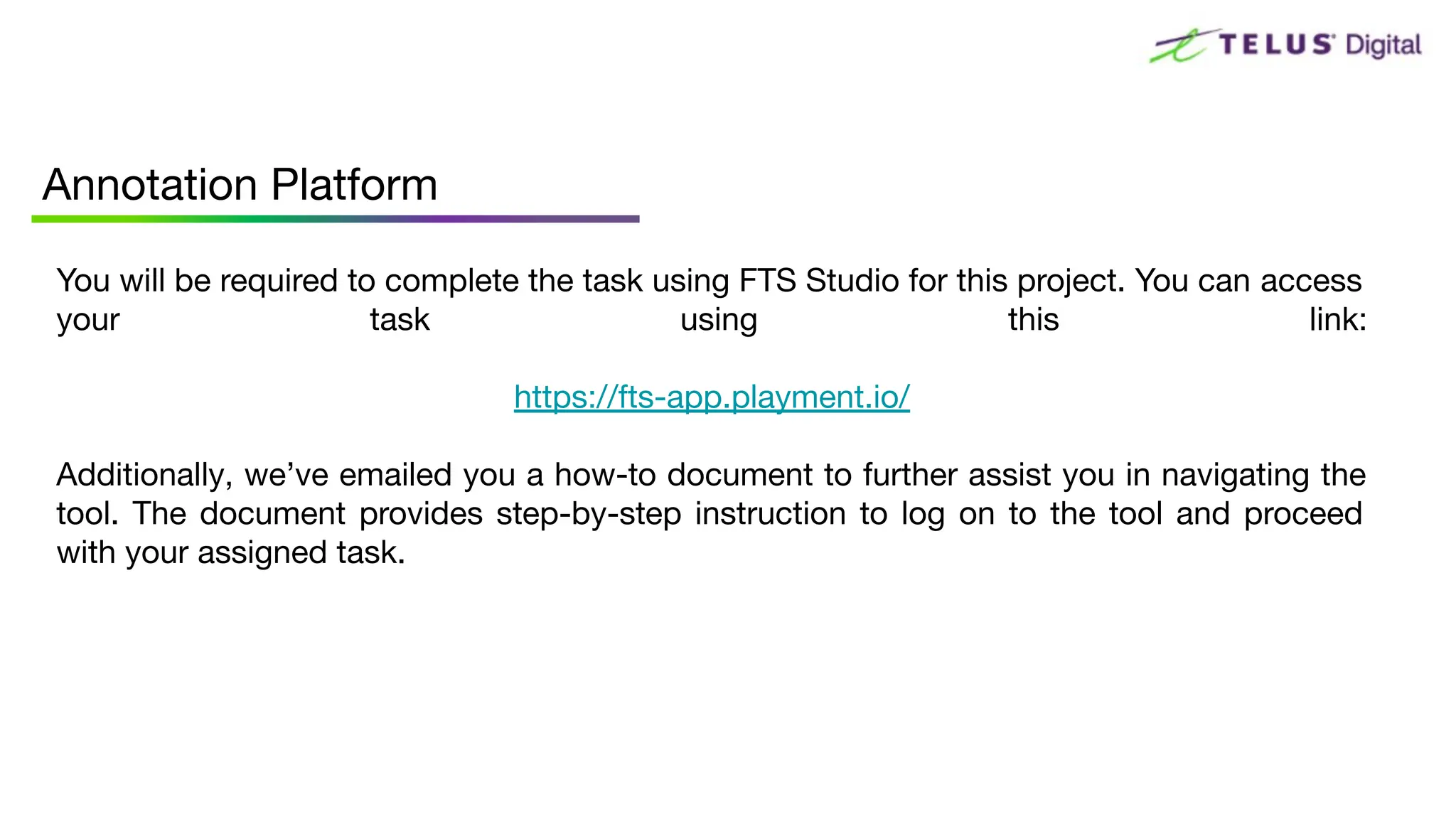 You will be required to complete the task using FTS Studio for this project. You can access
your task using this link:
https://fts-app.playment.io/
Additionally, we’ve emailed you a how-to document to further assist you in navigating the
tool. The document provides step-by-step instruction to log on to the tool and proceed
with your assigned task.
Annotation Platform
 