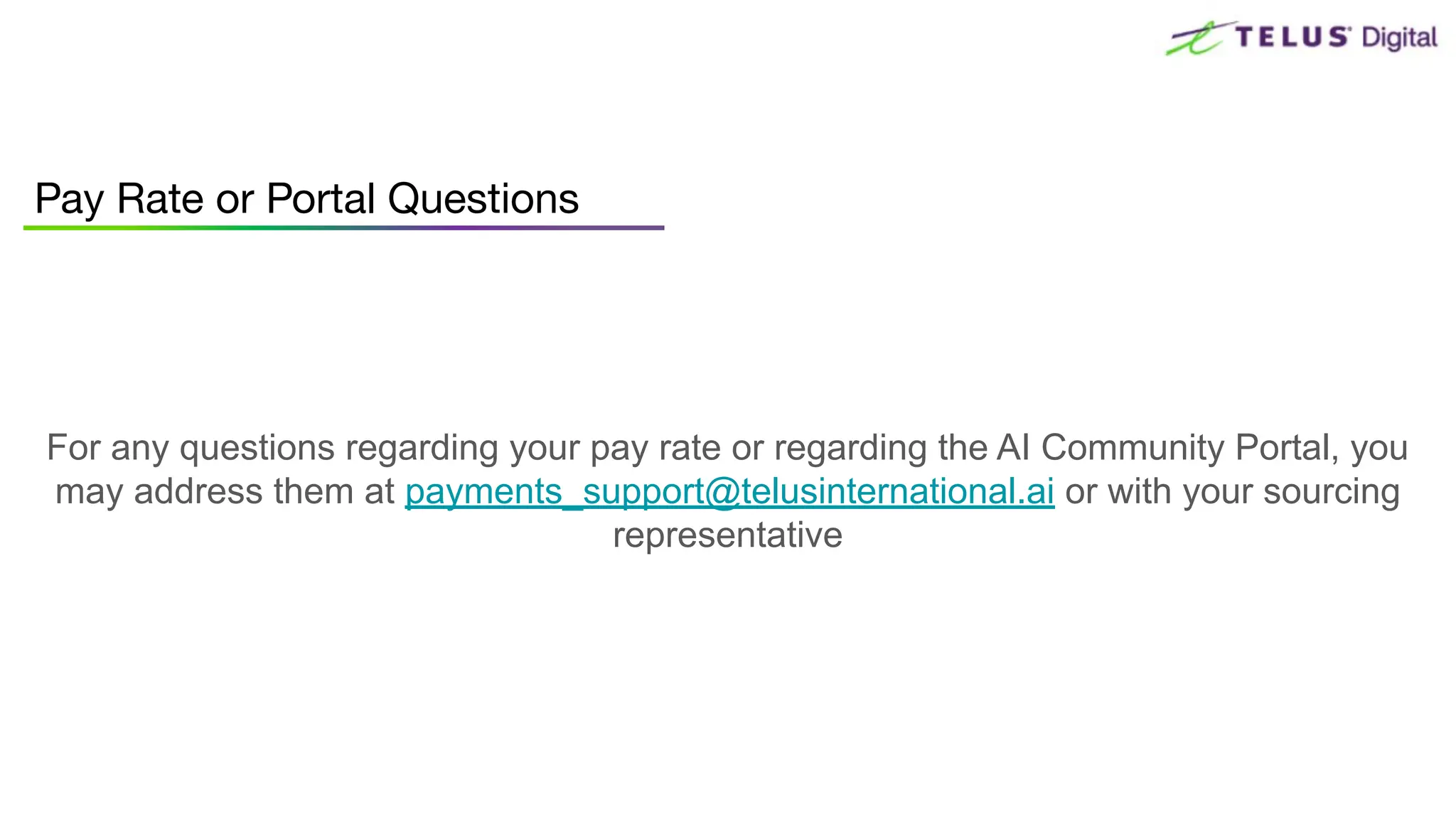 Pay Rate or Portal Questions
For any questions regarding your pay rate or regarding the AI Community Portal, you
may address them at payments_support@telusinternational.ai or with your sourcing
representative
 