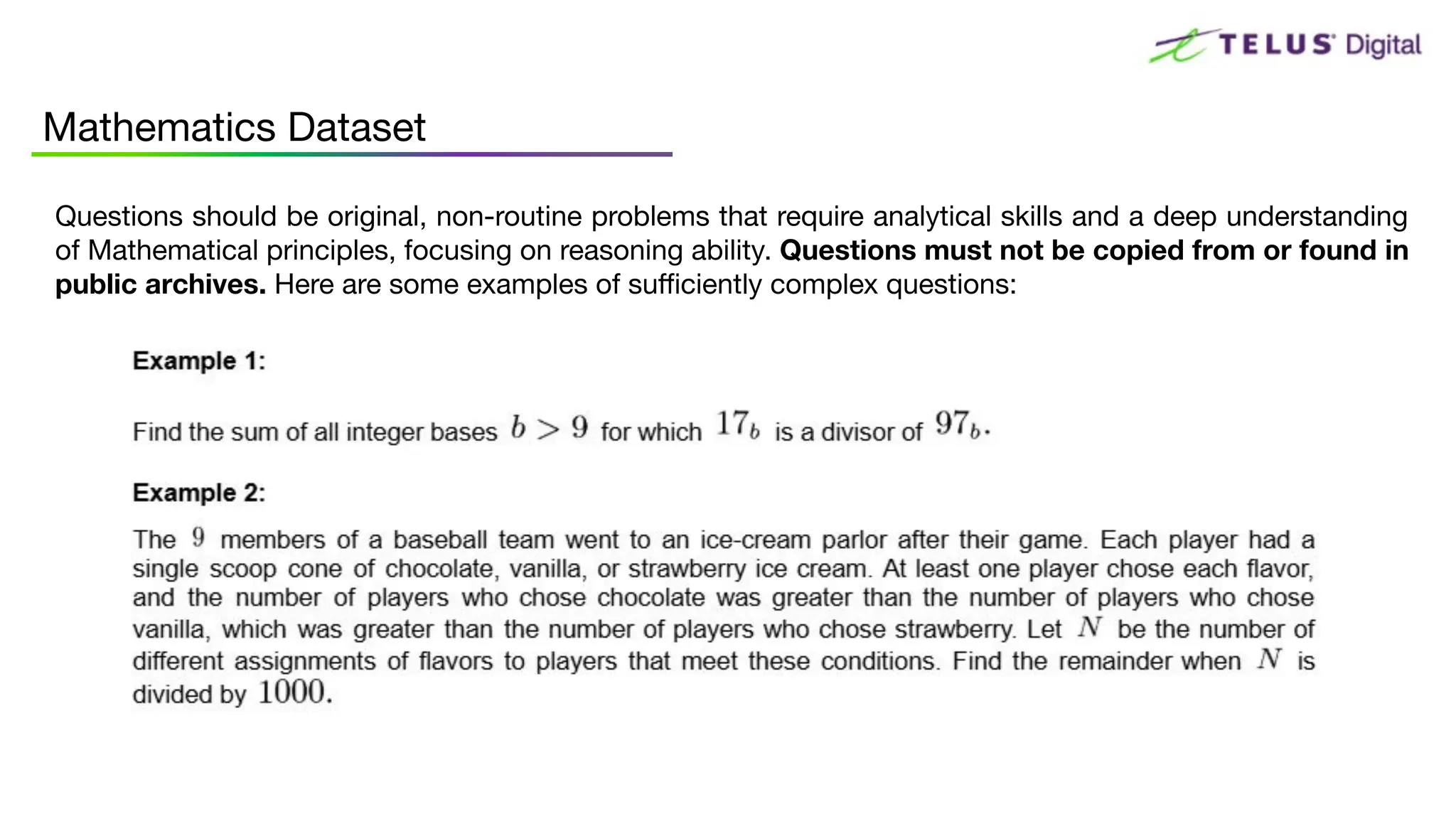 Questions should be original, non-routine problems that require analytical skills and a deep understanding
of Mathematical principles, focusing on reasoning ability. Questions must not be copied from or found in
public archives. Here are some examples of suﬃciently complex questions:
Mathematics Dataset
 