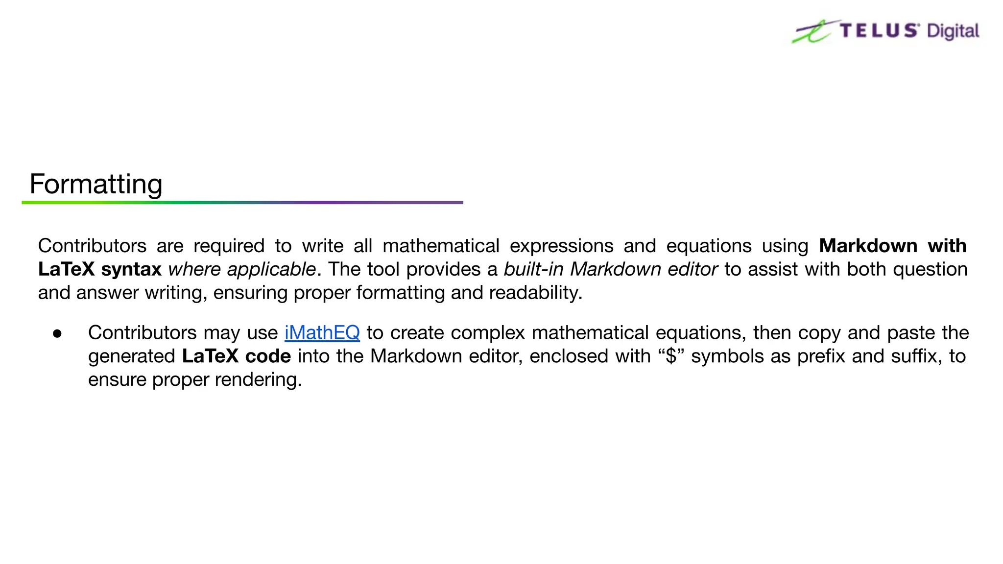 Formatting
Contributors are required to write all mathematical expressions and equations using Markdown with
LaTeX syntax where applicable. The tool provides a built-in Markdown editor to assist with both question
and answer writing, ensuring proper formatting and readability.
● Contributors may use iMathEQ to create complex mathematical equations, then copy and paste the
generated LaTeX code into the Markdown editor, enclosed with “$” symbols as preﬁx and suﬃx, to
ensure proper rendering.
 