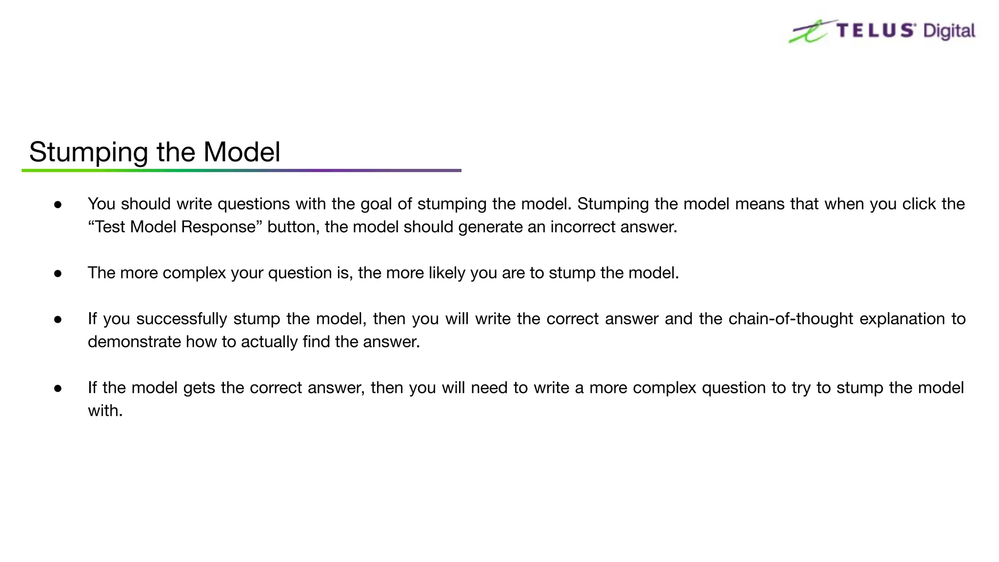 ● You should write questions with the goal of stumping the model. Stumping the model means that when you click the
“Test Model Response” button, the model should generate an incorrect answer.
● The more complex your question is, the more likely you are to stump the model.
● If you successfully stump the model, then you will write the correct answer and the chain-of-thought explanation to
demonstrate how to actually ﬁnd the answer.
● If the model gets the correct answer, then you will need to write a more complex question to try to stump the model
with.
Stumping the Model
 