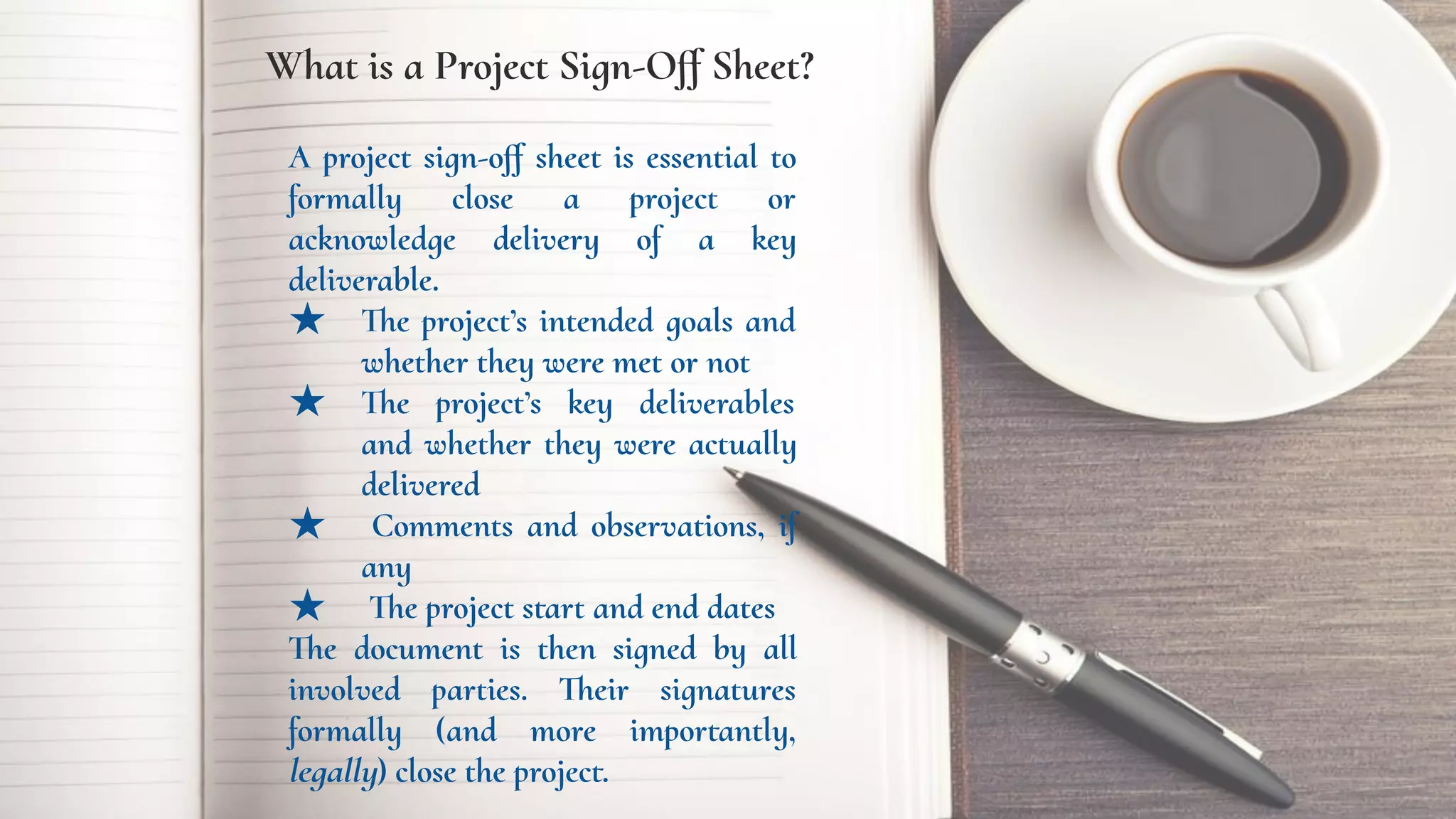 What is a Project Sign-Oﬀ Sheet?
A project sign-oﬀ sheet is essential to
formally close a project or
acknowledge delivery of a key
deliverable.
★ The project’s intended goals and
whether they were met or not
★ The project’s key deliverables
and whether they were actually
delivered
★ Comments and observations, if
any
★ The project start and end dates
The document is then signed by all
involved parties. Their signatures
formally (and more importantly,
legally) close the project.
 